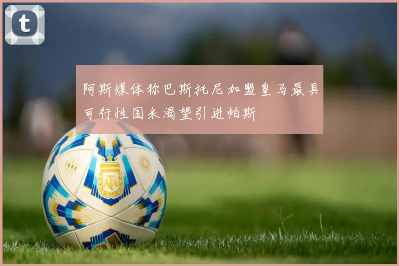 阿斯媒体称巴斯托尼加盟皇马最具可行性国米渴望引进帕斯