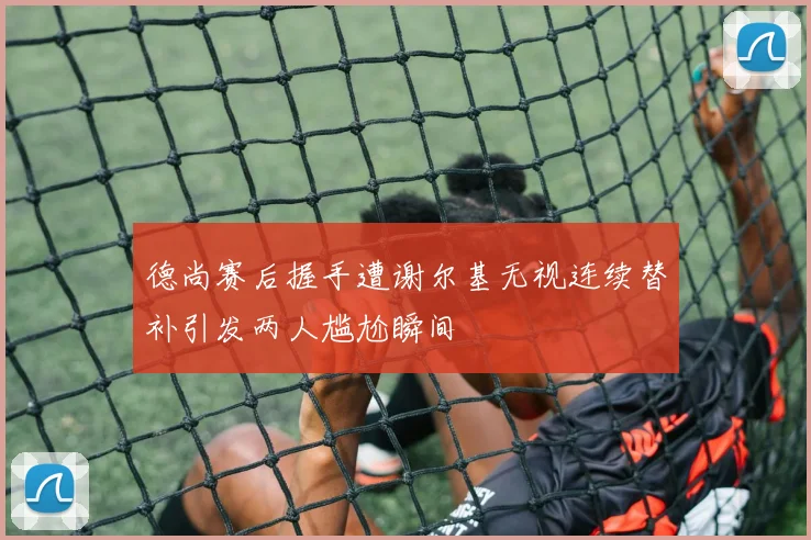 德尚赛后握手遭谢尔基无视连续替补引发两人尴尬瞬间