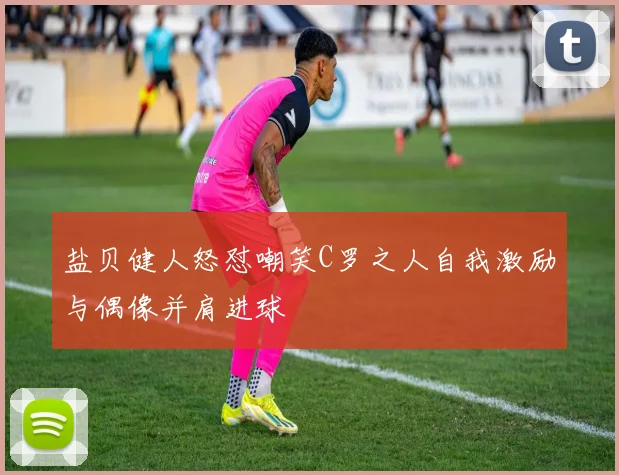 盐贝健人怒怼嘲笑C罗之人自我激励与偶像并肩进球
