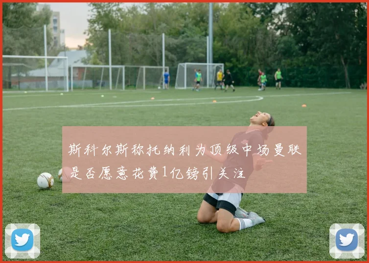 斯科尔斯称托纳利为顶级中场曼联是否愿意花费1亿镑引关注