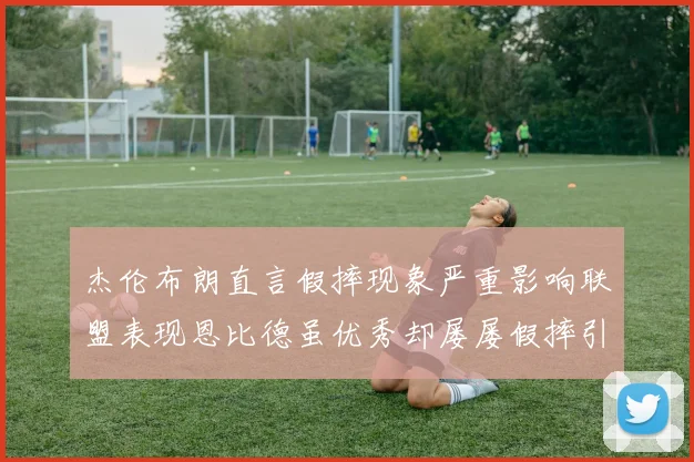 杰伦布朗直言假摔现象严重影响联盟表现恩比德虽优秀却屡屡假摔引争议