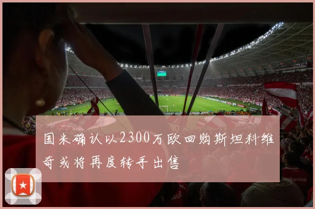 国米确认以2300万欧回购斯坦科维奇或将再度转手出售