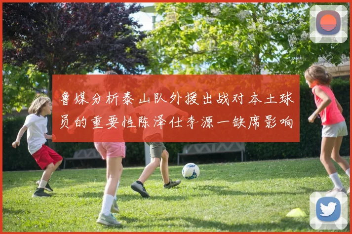 鲁媒分析泰山队外援出战对本土球员的重要性陈泽仕李源一缺席影响显著