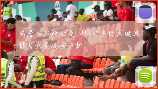 老詹回归骑士是GOAT之争的关键选择与武圣观点分析