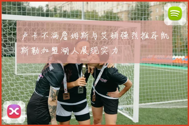 卢卡不满詹姆斯与艾顿强烈推荐凯斯勒加盟湖人展现实力