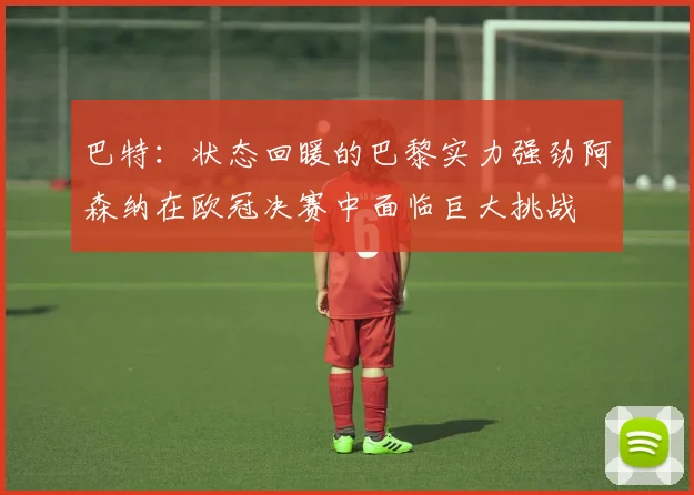 巴特：状态回暖的巴黎实力强劲阿森纳在欧冠决赛中面临巨大挑战