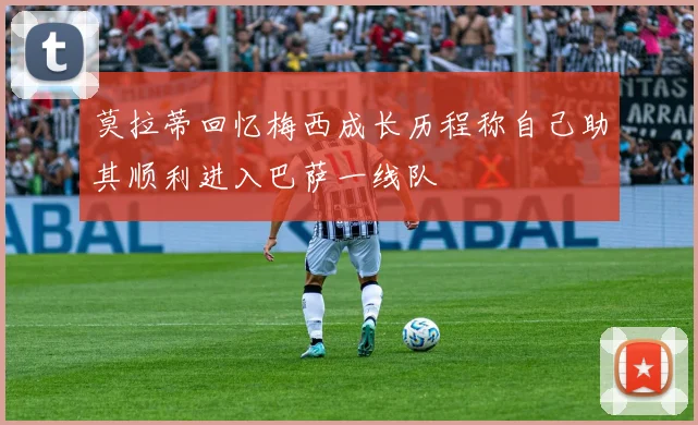 莫拉蒂回忆梅西成长历程称自己助其顺利进入巴萨一线队