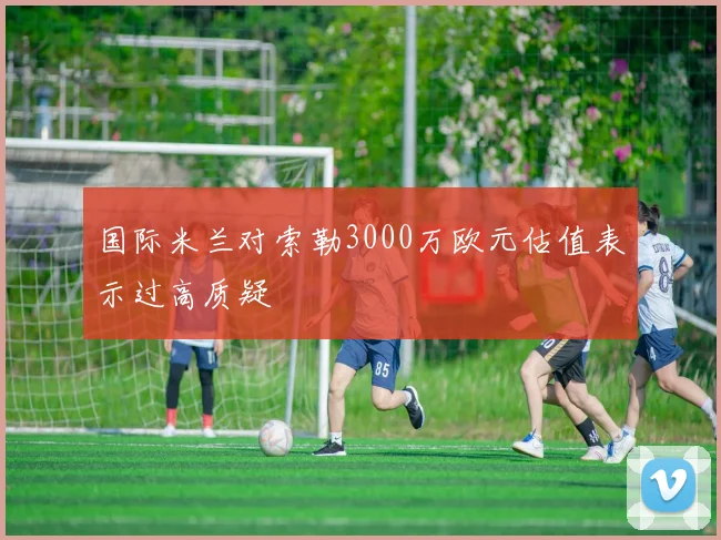 国际米兰对索勒3000万欧元估值表示过高质疑