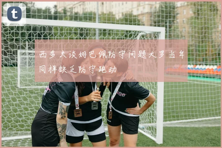 西多夫谈姆巴佩防守问题大罗当年同样缺乏防守跑动