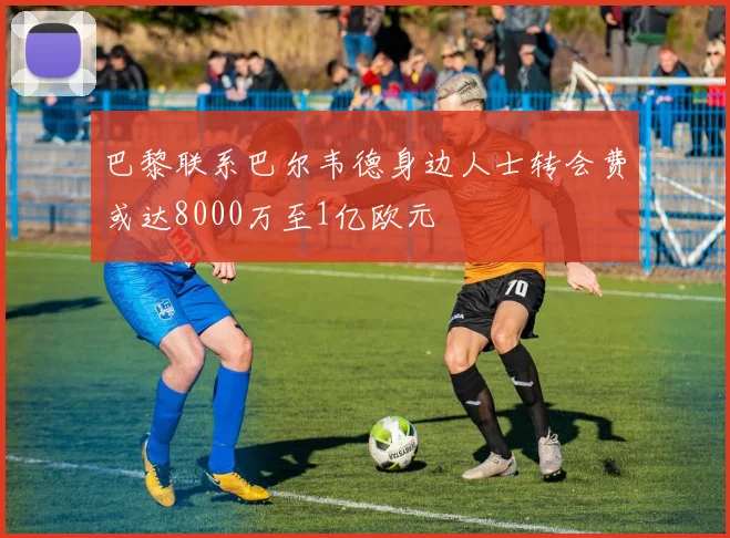 巴黎联系巴尔韦德身边人士转会费或达8000万至1亿欧元