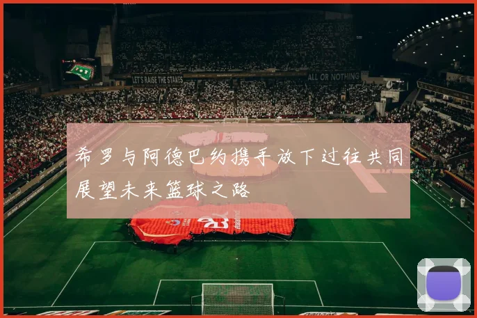 希罗与阿德巴约携手放下过往共同展望未来篮球之路