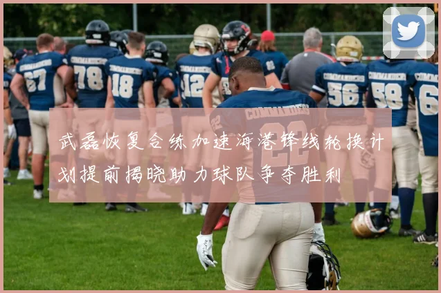武磊恢复合练加速海港锋线轮换计划提前揭晓助力球队争夺胜利